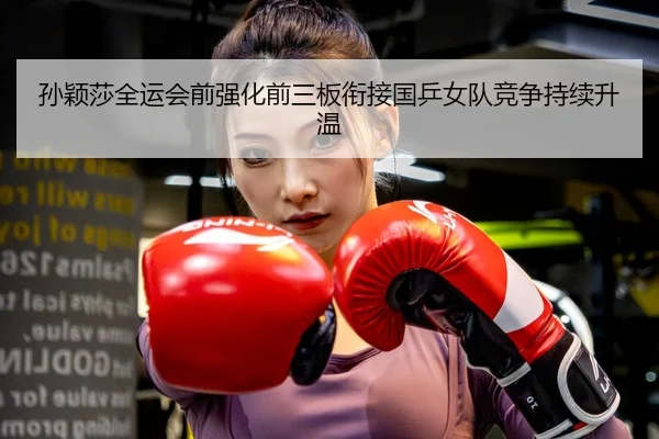 孙颖莎全运会前强化前三板衔接国乒女队竞争持续升温
